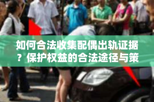 如何合法收集配偶出轨证据？保护权益的合法途径与策略