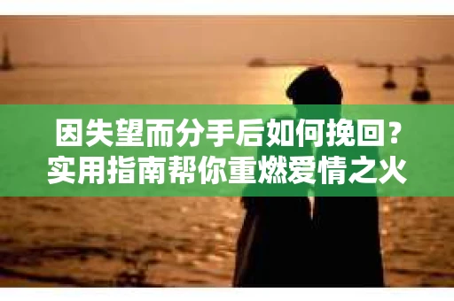 因失望而分手后如何挽回？实用指南帮你重燃爱情之火