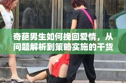 奇葩男生如何挽回爱情，从问题解析到策略实施的干货指南