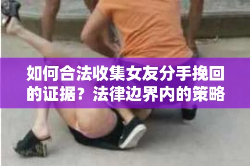 如何合法收集女友分手挽回的证据？法律边界内的策略与技巧