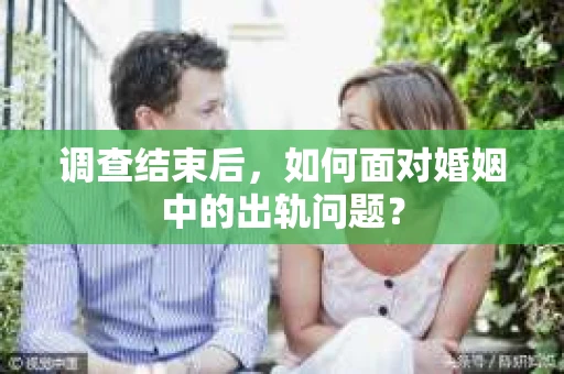 调查结束后，如何面对婚姻中的出轨问题？