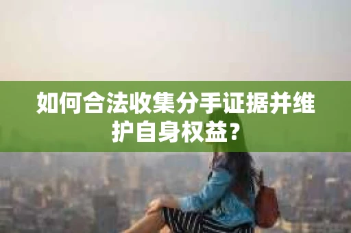 如何合法收集分手证据并维护自身权益？