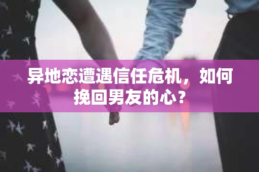 异地恋遭遇信任危机，如何挽回男友的心？