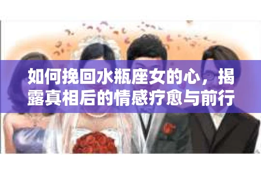 如何挽回水瓶座女的心，揭露真相后的情感疗愈与前行计划