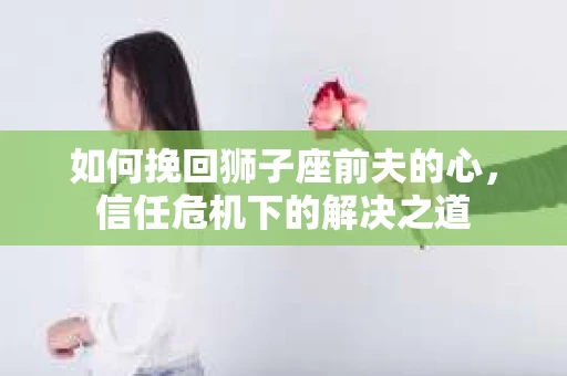 如何挽回狮子座前夫的心，信任危机下的解决之道
