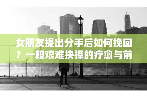 女朋友提出分手后如何挽回？一段艰难抉择的疗愈与前行之路