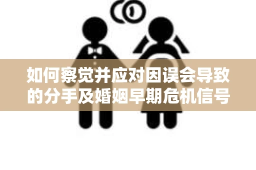如何察觉并应对因误会导致的分手及婚姻早期危机信号？