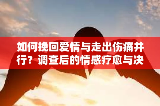 如何挽回爱情与走出伤痛并行？调查后的情感疗愈与决策指南