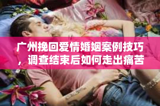 广州挽回爱情婚姻案例技巧，调查结束后如何走出痛苦并做出明智决策？
