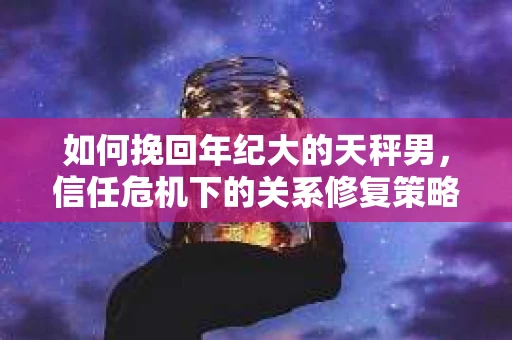 如何挽回年纪大的天秤男，信任危机下的关系修复策略