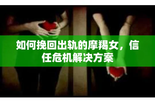 如何挽回出轨的摩羯女,信任危机解决方案 如何挽回出轨的摩羯女,信任危机解决方案
