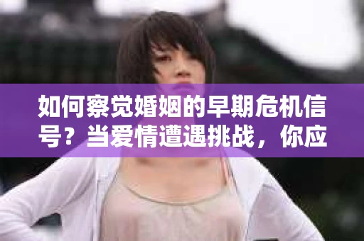 如何察觉婚姻的早期危机信号？当爱情遭遇挑战，你应该怎么办？
