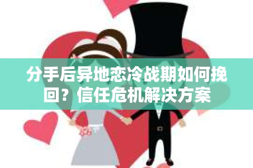 分手后异地恋冷战期如何挽回？信任危机解决方案