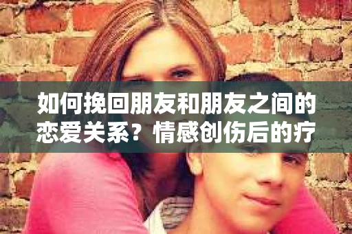 如何挽回朋友和朋友之间的恋爱关系？情感创伤后的疗愈与决策之路