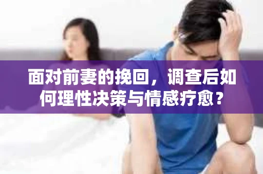 面对前妻的挽回，调查后如何理性决策与情感疗愈？