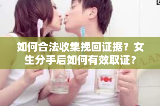 如何合法收集挽回证据？女生分手后如何有效取证？