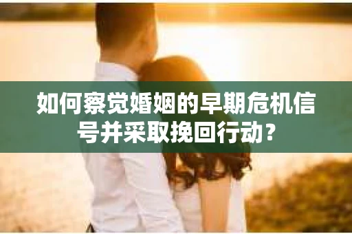 如何察觉婚姻的早期危机信号并采取挽回行动？