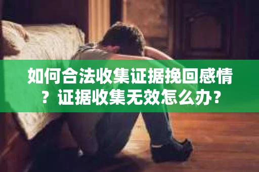 如何合法收集证据挽回感情？证据收集无效怎么办？