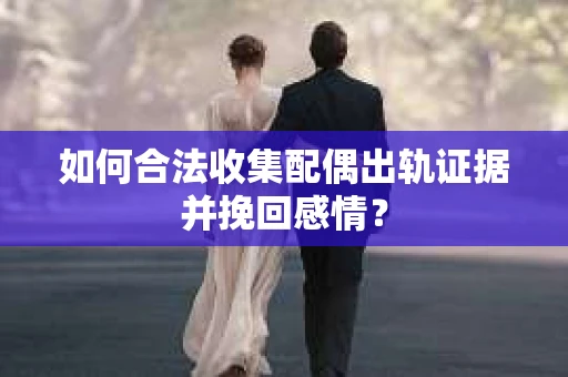 如何合法收集配偶出轨证据并挽回感情？