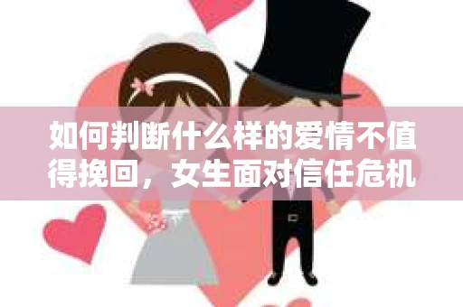 如何判断什么样的爱情不值得挽回，女生面对信任危机怎么办？