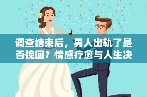 调查结束后，男人出轨了是否挽回？情感疗愈与人生决策的干货指南