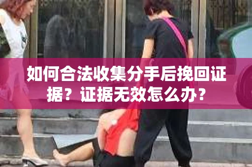 如何合法收集分手后挽回证据？证据无效怎么办？