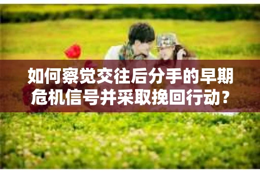 如何察觉交往后分手的早期危机信号并采取挽回行动？
