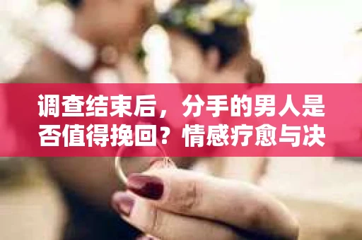 调查结束后，分手的男人是否值得挽回？情感疗愈与决策之路