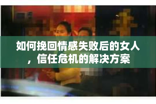如何挽回情感失败后的女人，信任危机的解决方案