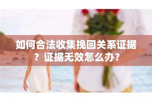 如何合法收集挽回关系证据？证据无效怎么办？