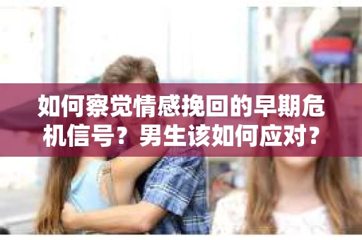 如何察觉情感挽回的早期危机信号？男生该如何应对？