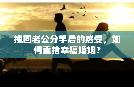 挽回老公分手后的感受，如何重拾幸福婚姻？