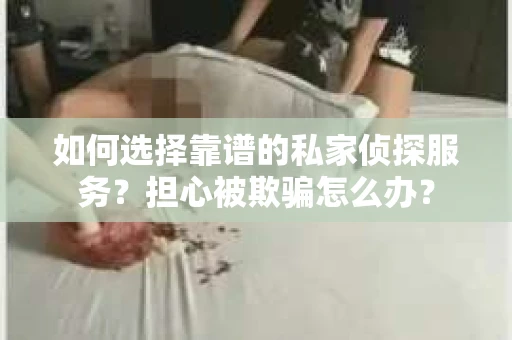 如何选择靠谱的私家侦探服务？担心被欺骗怎么办？
