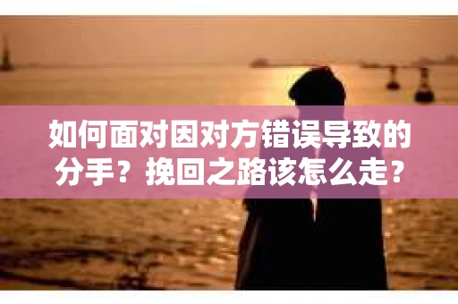 如何面对因对方错误导致的分手？挽回之路该怎么走？