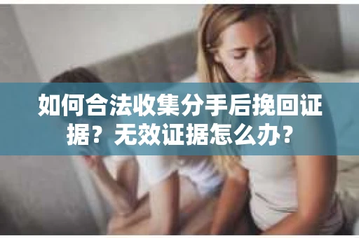 如何合法收集分手后挽回证据？无效证据怎么办？