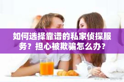 如何选择靠谱的私家侦探服务？担心被欺骗怎么办？