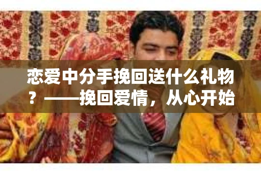 恋爱中分手挽回送什么礼物？——挽回爱情，从心开始