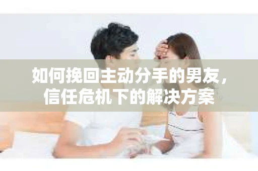 如何挽回主动分手的男友，信任危机下的解决方案