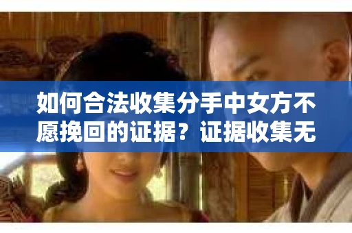 如何合法收集分手中女方不愿挽回的证据？证据收集无效怎么办？