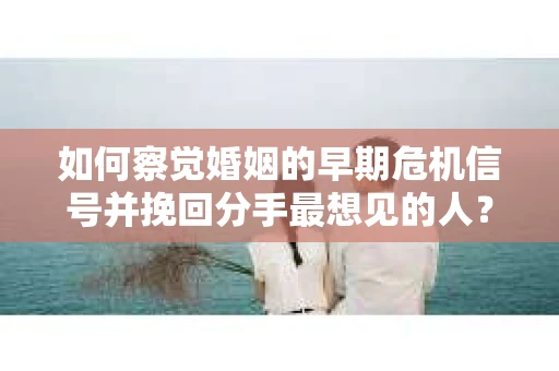 如何察觉婚姻的早期危机信号并挽回分手最想见的人？