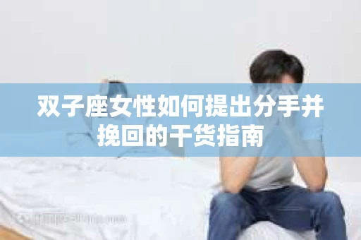 双子座女性如何提出分手并挽回的干货指南 双子座女性如何提出分手并挽回的干货指南