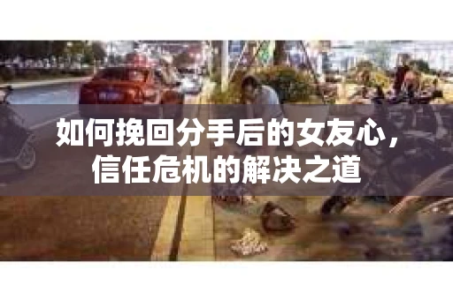 如何挽回分手后的女友心,信任危机的解决之道 如何挽回分手后的女友心,信任危机的解决之道
