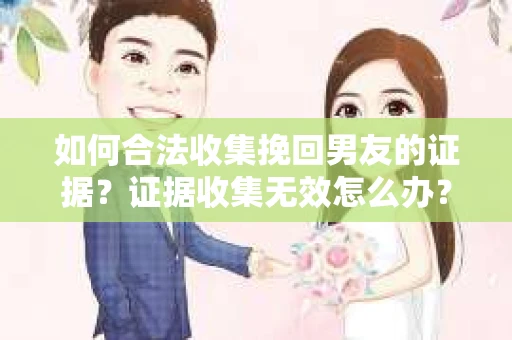 如何合法收集挽回男友的证据？证据收集无效怎么办？