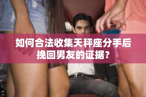 如何合法收集天秤座分手后挽回男友的证据？