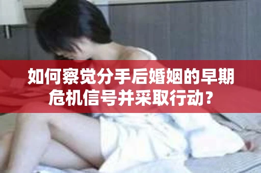 如何察觉分手后婚姻的早期危机信号并采取行动？