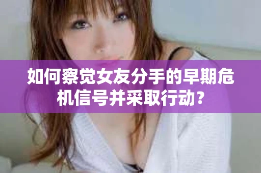如何察觉女友分手的早期危机信号并采取行动？