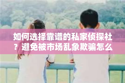 如何选择靠谱的私家侦探社？避免被市场乱象欺骗怎么办？