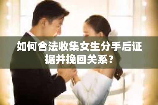 如何合法收集女生分手后证据并挽回关系？