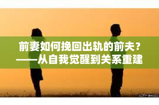 前妻如何挽回出轨的前夫？——从自我觉醒到关系重建的全面指南