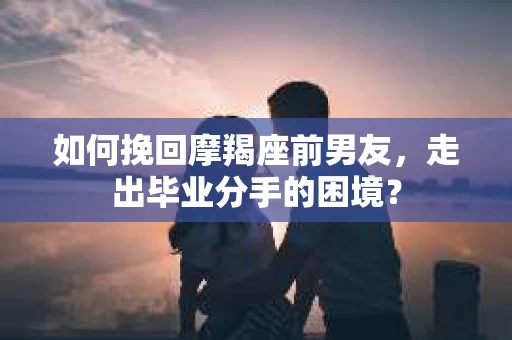如何挽回摩羯座前男友，走出毕业分手的困境？